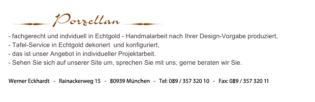  ∑Porzellan ∑
- fachgerecht und indviduell in Echtgold - Handmalarbeit nach Ihrer Design-Vorgabe produziert, 
- Tafel-Service in Echtgold dekoriert  und konfiguriert, 
- das ist unser Angebot in individueller Projektarbeit.
- Sehen Sie sich auf unserer Site um, sprechen Sie mit uns, gerne beraten wir Sie.


Werner Eckhardt   -   Rainackerweg 15   -   80939 München   -  Tel:  089 / 357 320 10  -  Fax: 089 / 357 320 11

info (at) latazzadoro (Punkt) de